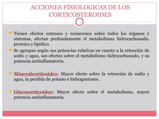 ACCIONES FISIOLOGICAS DE LOS
CORTICOSTEROIDES
 Tienen efectos extensos y numerosos sobre todos los órganos y
sistemas, afectan profundamente el metabolismo hidrocarbonado,
proteico y lipídico.
 Se agrupan según sus potencias relativas en cuanto a la retención de
sodio y agua, sus efectos sobre el metabolismo hidrocarbonado, y su
potencia antiinflamatoria.
 Mineralcorticoides: Mayor efecto sobre la retención de sodio y
agua, la perdida de potasio e hidrogeniones.
 Glucocorticoides: Mayor efecto sobre el metabolismo, mayor
potencia antiinflamatoria.
 