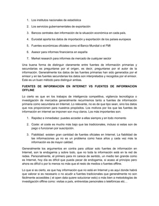1. Los institutos nacionales de estadística

   2. Los servicios gubernamentales de exportación

   3. Bancos centrales dan información de la situación económica en cada país.

   4. Eurostat aporta los datos de importación y exportación de los países europeos

   5. Fuentes económicas oficiales como el Banco Mundial o el FMI

   6. Asesor para informes financieros en españa

   7. Market research para informes de mercado de cualquier sector

Una buena forma de distinguir claramente entre fuentes de información primarias y
secundarias es preguntarse por el origen, es decir, preguntarse por el autor de la
información. Generalmente los datos de las fuentes primarias han sido generados por el
emisor y en las fuentes secundarias los datos son interpretados y recogidos por el emisor.
Este es un buen método para distinguir ambas.

FUENTES DE INFORMACION EN INTERNET VS FUENTES DE INFORMACION
OFFLINE

Lo cierto es que en los trabajos de inteligencia competitiva, vigilancia tecnológica o
investigación de mercados generalmente recurriremos tanto a fuentes de información
primaria como secundaria en Internet. Lo relevante, no es de que tipo sean, sino los datos
que nos proporcionen para nuestros propósitos. Los motivos por los que las fuentes de
información en internet se imponen son muy claros. Los más importantes son:

   1. Rapidez e inmediatez: puedes acceder a ellas siempre y en todo momento

   2. Coste: el coste es mucho más bajo que las tradicionales, incluso si estas son de
      pago o funcionan por suscripción.

   3. Fiabilidad: existen gran cantidad de fuentes oficiales en Internet. La fiabilidad de
      las informaciones ya no es un problema como hace años y cada vez más la
      información es de mayor calidad.

Generalmente los argumentos en contra para utilizar solo fuentes de información en
Internet, son la endogamia y sobre todo, que no toda la información está en la red de
redes. Personalmente, el primero para mi carece de sentido, un medio tan grande como
es Internet, hoy día es difícil que pueda pecar de endogamia, si acaso al principio pero
ahora es difícil o por lo menos no más que el resto de medios o fuentes offline.

Lo que si es cierto, es que hay información que no está en Internet y es aquí donde habrá
que valorar si es necesario o no acudir a fuentes tradicionales que generalmente no son
fácilmente accesibles ( el open data quiere solucionar esto) o más bien a metodologías de
investigación offline como: visitas a país, entrevistas personales o telefónicas etc…
 