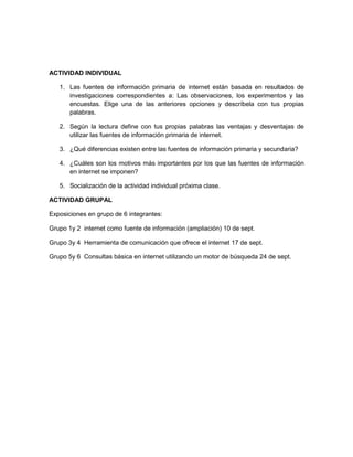 ACTIVIDAD INDIVIDUAL

   1. Las fuentes de información primaria de internet están basada en resultados de
      investigaciones correspondientes a: Las observaciones, los experimentos y las
      encuestas. Elige una de las anteriores opciones y descríbela con tus propias
      palabras.

   2. Según la lectura define con tus propias palabras las ventajas y desventajas de
      utilizar las fuentes de información primaria de internet.

   3. ¿Qué diferencias existen entre las fuentes de información primaria y secundaria?

   4. ¿Cuáles son los motivos más importantes por los que las fuentes de información
      en internet se imponen?

   5. Socialización de la actividad individual próxima clase.

ACTIVIDAD GRUPAL

Exposiciones en grupo de 6 integrantes:

Grupo 1y 2 internet como fuente de información (ampliación) 10 de sept.

Grupo 3y 4 Herramienta de comunicación que ofrece el internet 17 de sept.

Grupo 5y 6 Consultas básica en internet utilizando un motor de búsqueda 24 de sept.
 