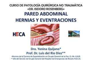 PARED ABDOMINAL
HERNIAS Y EVENTRACIONES
CURSO DE PATOLOGÍA QUIRÚRGICA NO TRAUMÁTICA
«DR. ISIDORO ROSENBERG»
Dra. Yanina Quijano*
Prof. Dr. Luis del Rio Diez**
•Alumna de la Carrera de Especialización en Cirugia General de la Fac. Cs. Ms. U.N.R.
** Jefe del Servicio de Cirugía General del Hospital de Emergencias de Rosario H.E.C.A.
 