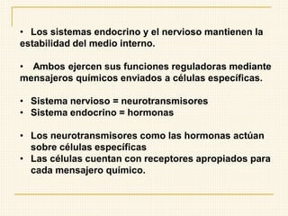 • Los sistemas endocrino y el nervioso mantienen la
estabilidad del medio interno.
• Ambos ejercen sus funciones reguladoras mediante
mensajeros químicos enviados a células específicas.
• Sistema nervioso = neurotransmisores
• Sistema endocrino = hormonas
• Los neurotransmisores como las hormonas actúan
sobre células específicas
• Las células cuentan con receptores apropiados para
cada mensajero químico.
 