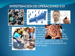 INVESTIGACION DE OPERACIONES (I.O)

“La Investigación de Operaciones es la aplicación por grupos
interdisciplinarios del método científico a problemas
relacionados con el control de las organizaciones o sistemas, a
fin de que se produzcan soluciones que mejor sirvan a los
objetivos de toda la organización”

Es una rama de las Matemáticas, consistente en el uso de,
modelos matemáticos, estadística y algoritmos con objeto de
realizar un proceso de toma de decisiones. Frecuentemente,
trata del estudio de complejos sistemas reales, con la finalidad
de mejorar (u optimizar) su funcionamiento. La investigación de
operaciones permite el análisis de la toma de decisiones teniendo
en cuenta la escasez de recursos, para determinar cómo se
puede optimizar un objetivo definido, como la maximización de
los beneficios o la minimización de costos.
 