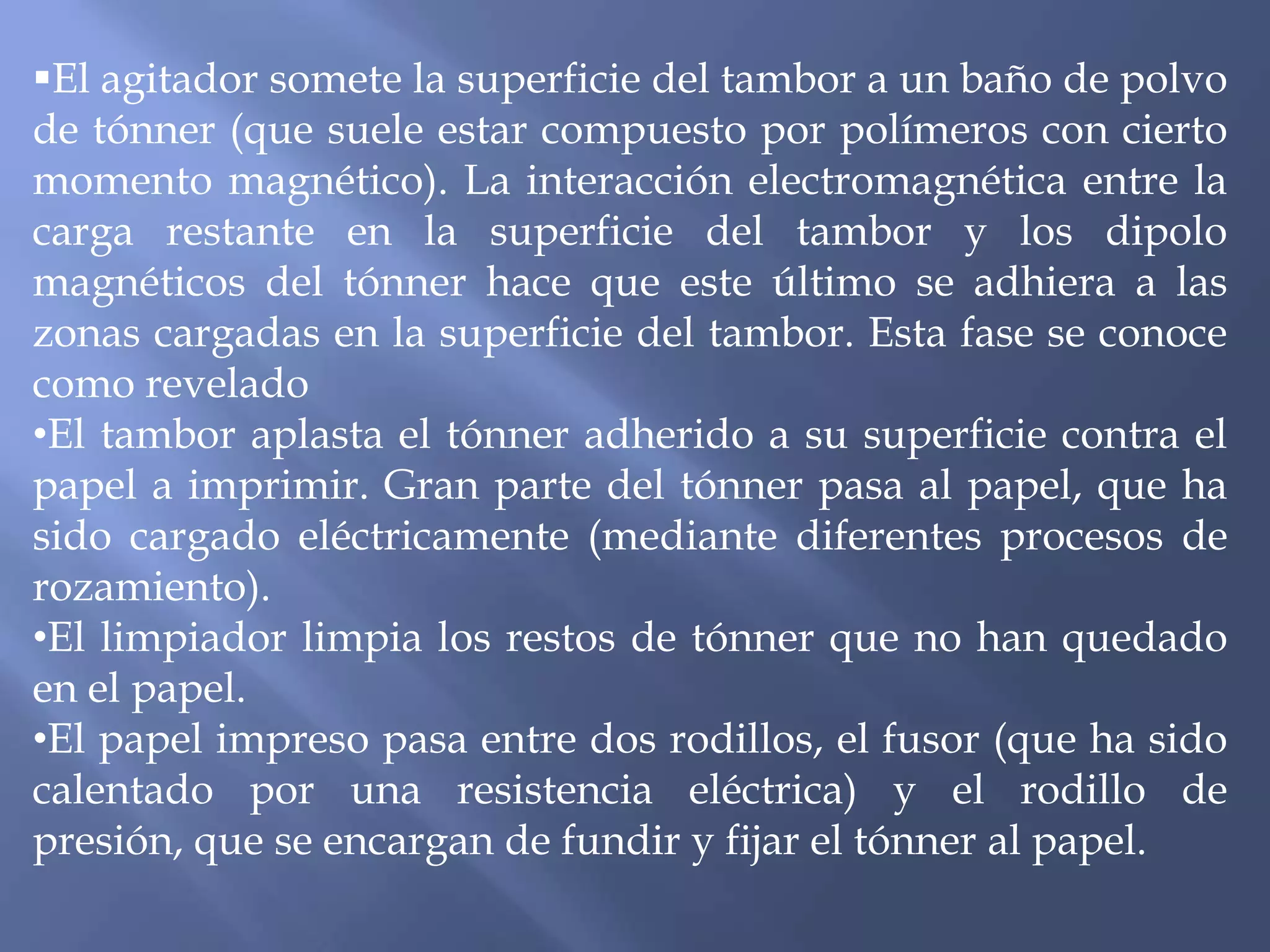 El agitador somete la superficie del tambor a un baño de polvo
de tónner (que suele estar compuesto por polímeros con cierto
momento magnético). La interacción electromagnética entre la
carga restante en la superficie del tambor y los dipolo
magnéticos del tónner hace que este último se adhiera a las
zonas cargadas en la superficie del tambor. Esta fase se conoce
como revelado
•El tambor aplasta el tónner adherido a su superficie contra el
papel a imprimir. Gran parte del tónner pasa al papel, que ha
sido cargado eléctricamente (mediante diferentes procesos de
rozamiento).
•El limpiador limpia los restos de tónner que no han quedado
en el papel.
•El papel impreso pasa entre dos rodillos, el fusor (que ha sido
calentado por una resistencia eléctrica) y el rodillo de
presión, que se encargan de fundir y fijar el tónner al papel.
 