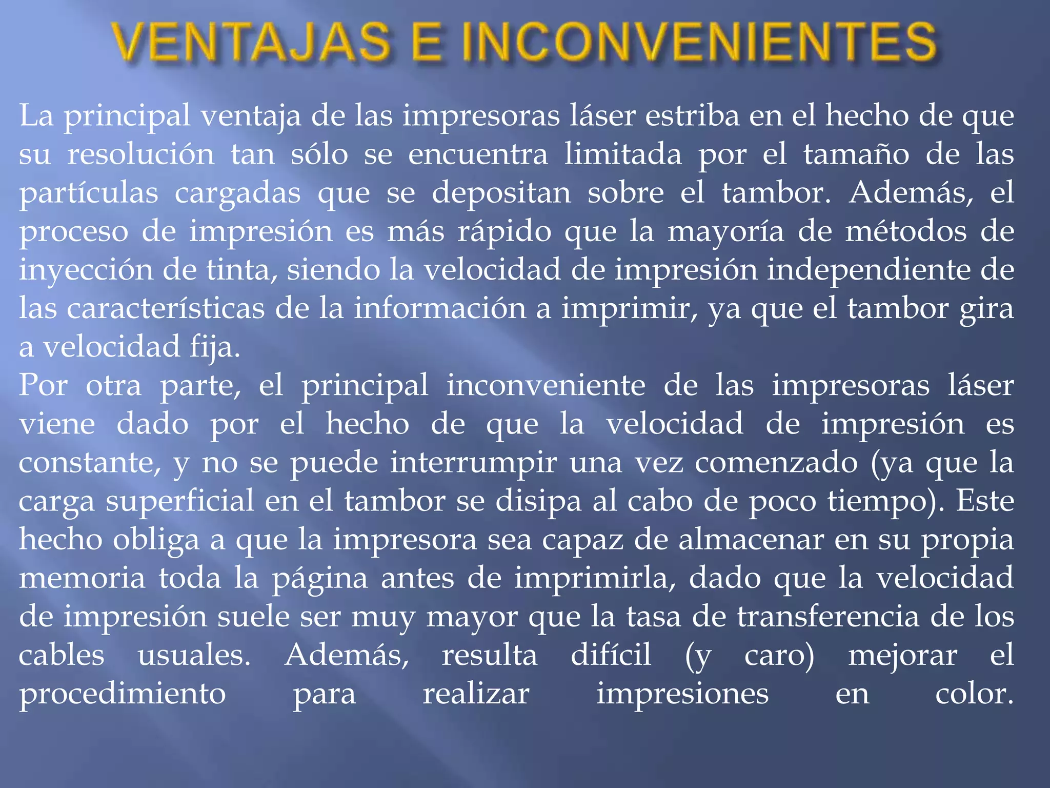 La principal ventaja de las impresoras láser estriba en el hecho de que
su resolución tan sólo se encuentra limitada por el tamaño de las
partículas cargadas que se depositan sobre el tambor. Además, el
proceso de impresión es más rápido que la mayoría de métodos de
inyección de tinta, siendo la velocidad de impresión independiente de
las características de la información a imprimir, ya que el tambor gira
a velocidad fija.
Por otra parte, el principal inconveniente de las impresoras láser
viene dado por el hecho de que la velocidad de impresión es
constante, y no se puede interrumpir una vez comenzado (ya que la
carga superficial en el tambor se disipa al cabo de poco tiempo). Este
hecho obliga a que la impresora sea capaz de almacenar en su propia
memoria toda la página antes de imprimirla, dado que la velocidad
de impresión suele ser muy mayor que la tasa de transferencia de los
cables usuales. Además, resulta difícil (y caro) mejorar el
procedimiento        para      realizar   impresiones       en    color.
 