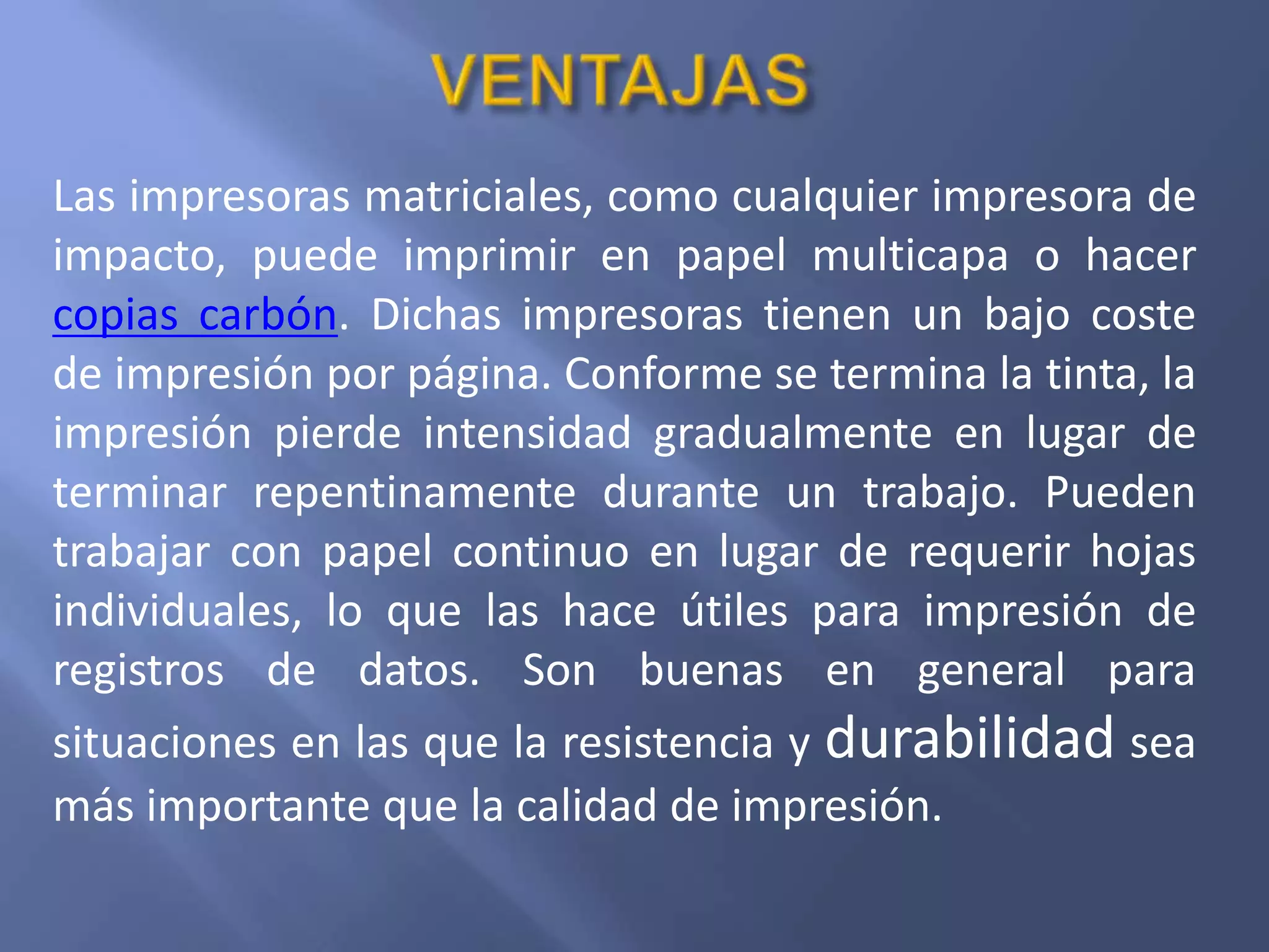 Las impresoras matriciales, como cualquier impresora de
impacto, puede imprimir en papel multicapa o hacer
copias carbón. Dichas impresoras tienen un bajo coste
de impresión por página. Conforme se termina la tinta, la
impresión pierde intensidad gradualmente en lugar de
terminar repentinamente durante un trabajo. Pueden
trabajar con papel continuo en lugar de requerir hojas
individuales, lo que las hace útiles para impresión de
registros de datos. Son buenas en general para
situaciones en las que la resistencia y durabilidad sea
más importante que la calidad de impresión.
 