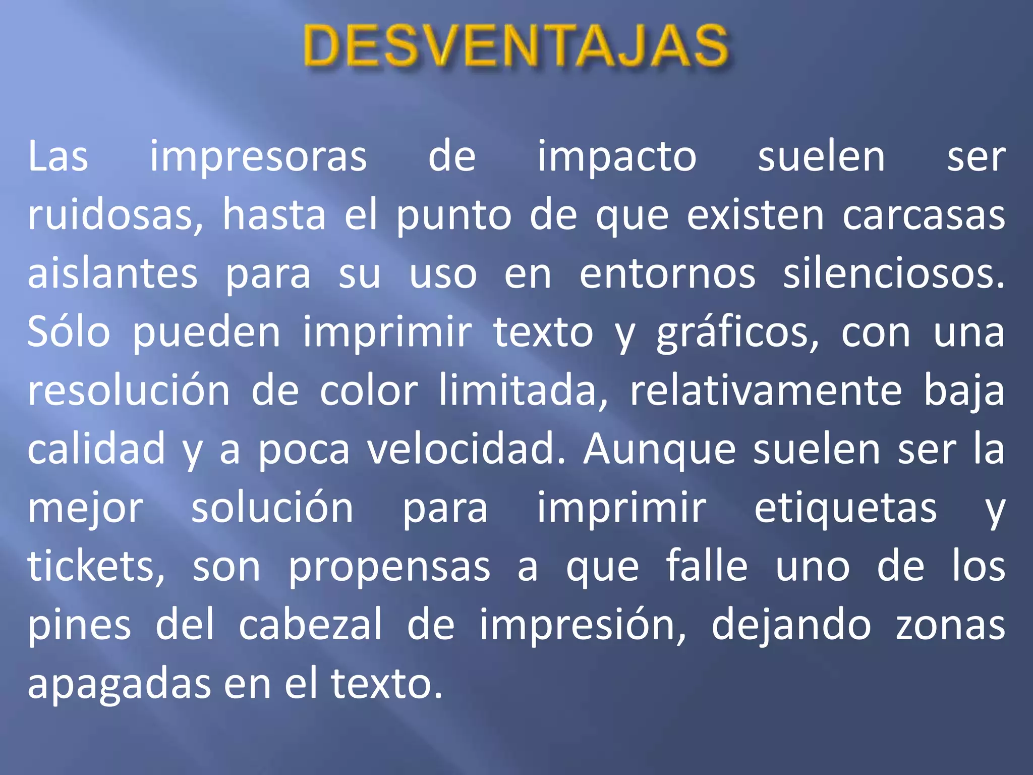 Las impresoras de impacto suelen ser
ruidosas, hasta el punto de que existen carcasas
aislantes para su uso en entornos silenciosos.
Sólo pueden imprimir texto y gráficos, con una
resolución de color limitada, relativamente baja
calidad y a poca velocidad. Aunque suelen ser la
mejor solución para imprimir etiquetas y
tickets, son propensas a que falle uno de los
pines del cabezal de impresión, dejando zonas
apagadas en el texto.
 