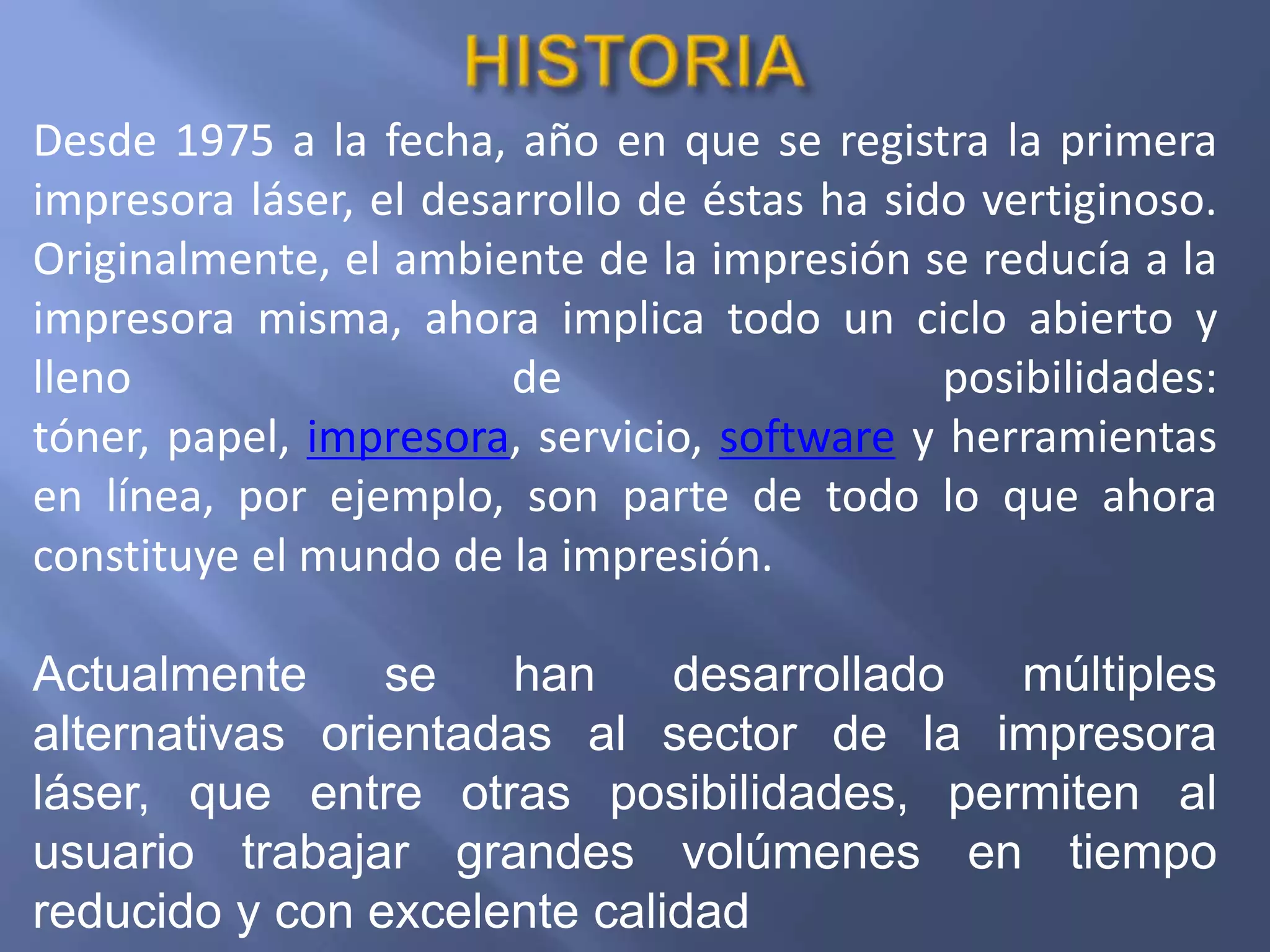 Desde 1975 a la fecha, año en que se registra la primera
impresora láser, el desarrollo de éstas ha sido vertiginoso.
Originalmente, el ambiente de la impresión se reducía a la
impresora misma, ahora implica todo un ciclo abierto y
lleno                   de                    posibilidades:
tóner, papel, impresora, servicio, software y herramientas
en línea, por ejemplo, son parte de todo lo que ahora
constituye el mundo de la impresión.

Actualmente     se   han     desarrollado múltiples
alternativas orientadas al sector de la impresora
láser, que entre otras posibilidades, permiten al
usuario trabajar grandes volúmenes en tiempo
reducido y con excelente calidad
 