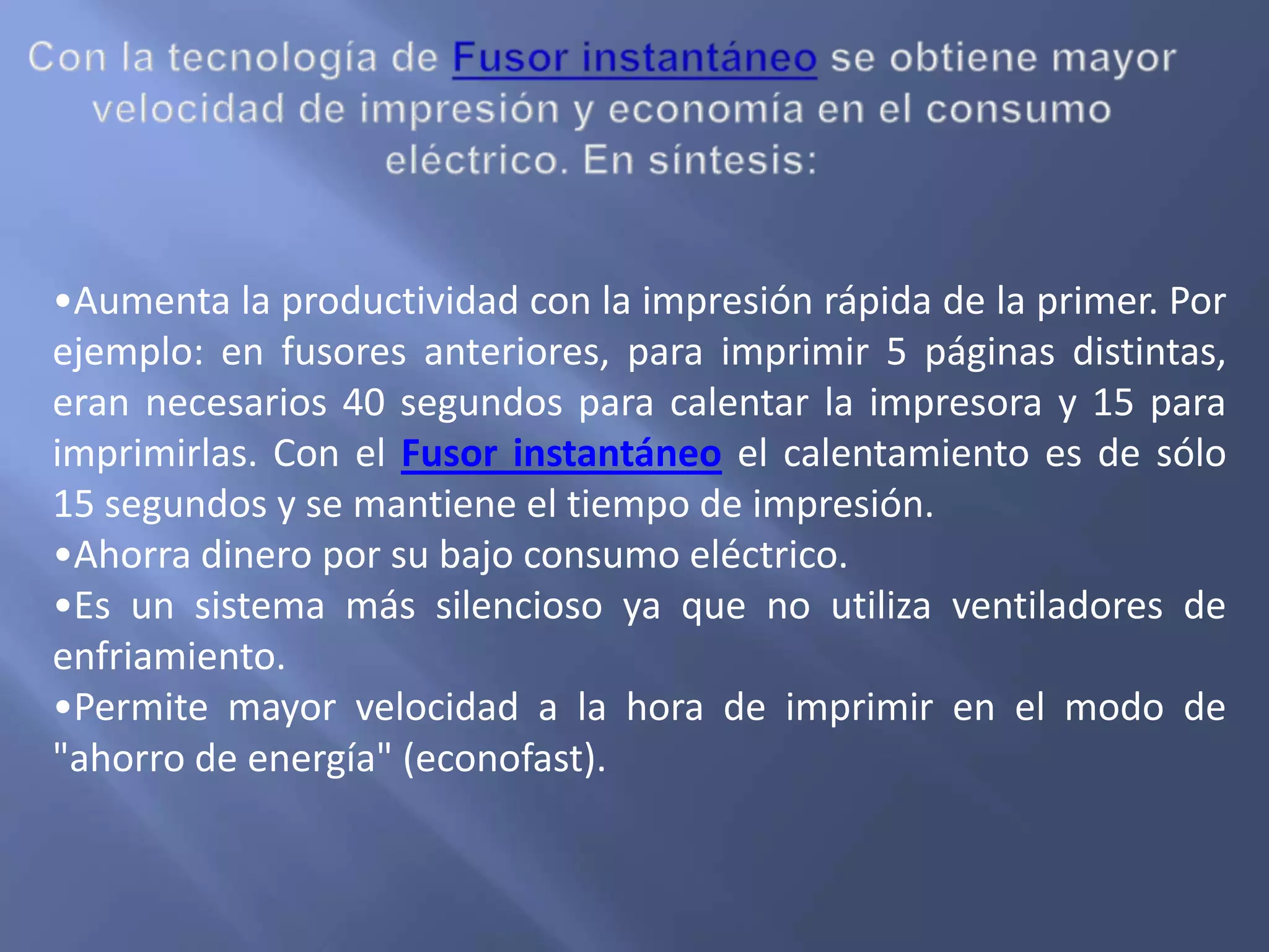 •Aumenta la productividad con la impresión rápida de la primer. Por
ejemplo: en fusores anteriores, para imprimir 5 páginas distintas,
eran necesarios 40 segundos para calentar la impresora y 15 para
imprimirlas. Con el Fusor instantáneo el calentamiento es de sólo
15 segundos y se mantiene el tiempo de impresión.
•Ahorra dinero por su bajo consumo eléctrico.
•Es un sistema más silencioso ya que no utiliza ventiladores de
enfriamiento.
•Permite mayor velocidad a la hora de imprimir en el modo de
"ahorro de energía" (econofast).
 