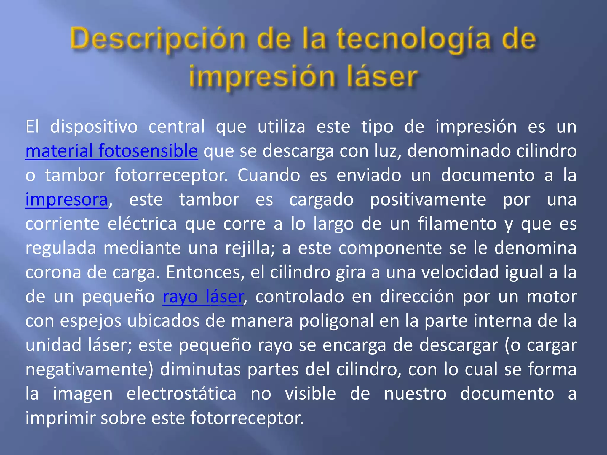 El dispositivo central que utiliza este tipo de impresión es un
material fotosensible que se descarga con luz, denominado cilindro
o tambor fotorreceptor. Cuando es enviado un documento a la
impresora, este tambor es cargado positivamente por una
corriente eléctrica que corre a lo largo de un filamento y que es
regulada mediante una rejilla; a este componente se le denomina
corona de carga. Entonces, el cilindro gira a una velocidad igual a la
de un pequeño rayo láser, controlado en dirección por un motor
con espejos ubicados de manera poligonal en la parte interna de la
unidad láser; este pequeño rayo se encarga de descargar (o cargar
negativamente) diminutas partes del cilindro, con lo cual se forma
la imagen electrostática no visible de nuestro documento a
imprimir sobre este fotorreceptor.
 