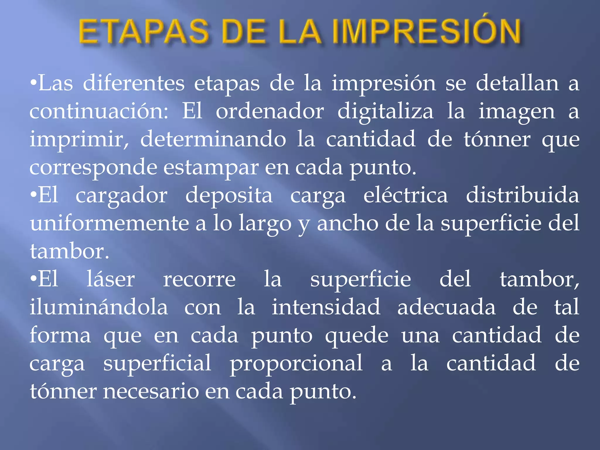 •Las diferentes etapas de la impresión se detallan a
continuación: El ordenador digitaliza la imagen a
imprimir, determinando la cantidad de tónner que
corresponde estampar en cada punto.
•El cargador deposita carga eléctrica distribuida
uniformemente a lo largo y ancho de la superficie del
tambor.
•El láser recorre la superficie del tambor,
iluminándola con la intensidad adecuada de tal
forma que en cada punto quede una cantidad de
carga superficial proporcional a la cantidad de
tónner necesario en cada punto.
 
