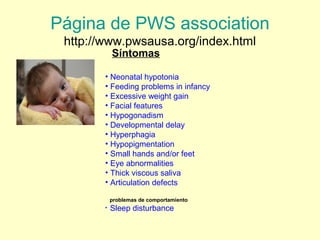 Página de PWS association 
http://www.pwsausa.org/index.html 
Síntomas 
• Neonatal hypotonia 
• Feeding problems in infancy 
• Excessive weight gain 
• Facial features 
• Hypogonadism 
• Developmental delay 
• Hyperphagia 
• Hypopigmentation 
• Small hands and/or feet 
• Eye abnormalities 
• Thick viscous saliva 
• Articulation defects 
problemas de comportamiento 
• Sleep disturbance 
 