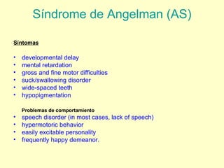 Síndrome de Angelman (AS) 
Síntomas 
• developmental delay 
• mental retardation 
• gross and fine motor difficulties 
• suck/swallowing disorder 
• wide-spaced teeth 
• hypopigmentation 
Problemas de comportamiento 
• speech disorder (in most cases, lack of speech) 
• hypermotoric behavior 
• easily excitable personality 
• frequently happy demeanor. 
 