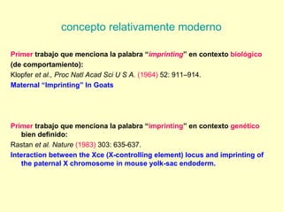 concepto relativamente moderno 
Primer trabajo que menciona la palabra “imprinting” en contexto biológico 
(de comportamiento): 
Klopfer et al., Proc Natl Acad Sci U S A. (1964) 52: 911–914. 
Maternal “Imprinting” In Goats 
Primer trabajo que menciona la palabra “imprinting” en contexto genético 
bien definido: 
Rastan et al. Nature (1983) 303: 635-637. 
Interaction between the Xce (X-controlling element) locus and imprinting of 
the paternal X chromosome in mouse yolk-sac endoderm. 
 