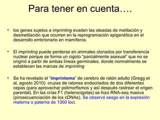 Para tener en cuenta…. 
• los genes sujetos a imprinting evaden las oleadas de metilación y 
desmetilación que ocurren en la reprogramación epigenética en el 
desarrollo embrionario en mamíferos 
• El imprinting puede perderse en animales clonados por transferencia 
nuclear porque se forma un cigoto “parcialmente asexual” que no se 
originó a partir de ambas líneas germinales, donde normalmente se 
establecen las marcas de imprinting 
• Se ha revelado el “imprintoma” de cerebro de ratón adulto (Gregg et 
al, agosto 2010): cruzas de ratones endocriados de dos diferentes 
cepas (para aprovechar polimorfismos y así después rastrear el origen 
parental). En las crías F1 (heterocigotas) se hizo RNA-seq masiva 
(pirosecuenciación de los cDNAs). Se observó sesgo en la expresión 
materna o paterna de 1300 loci. 
 