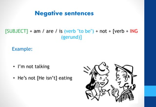 Negative sentences
[SUBJECT] + am / are / is (verb "to be") + not + [verb + ING
(gerund)]
Example:
• I’m not talking
• He’s not [He isn’t] eating
 