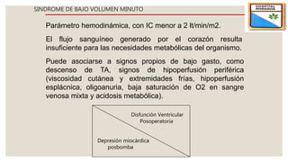 SINDROME DE BAJO VOLUMEN MINUTO
Parámetro hemodinámica, con IC menor a 2 lt/min/m2.
El flujo sanguíneo generado por el corazón resulta
insuficiente para las necesidades metabólicas del organismo.
Puede asociarse a signos propios de bajo gasto, como
descenso de TA, signos de hipoperfusión periférica
(viscosidad cutánea y extremidades frías, hipoperfusión
esplácnica, oligoanuria, baja saturación de O2 en sangre
venosa mixta y acidosis metabólica).
Disfunción Ventricular
Posoperatoria
Depresión miocárdica
posbomba
 