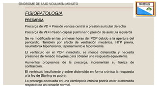 SINDROME DE BAJO VOLUMEN MINUTO
FISIOPATOLOGIA
PRECARGA
Precarga de VD = Presión venosa central o presión auricular derecha
Precarga de VI = Presión capilar pulmonar o presión de aurícula izquierda
Se ve modificada en las primeras horas del POP debido a la apertura del
pericardio. También por efecto de ventilación mecánica, HTP previa,
neumotorax hipertensivo, taponamiento e hipovolemia.
Aumentos progresivos de la precarga, incrementan su fuerza de
contracción.
El ventrículo en el POP inmediato, es menos distensible y necesita
presiones de llenado mayores para obtener una respuesta equivalente.
El ventrículo insuficiente y sobre distendido en forma crónica la respuesta
a la ley de Starling es pobre.
La precarga adecuada en una cardiopatía crónica podría estar aumentada
respecto de un corazón normal.
 
