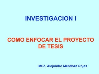 INVESTIGACION I 
COMO ENFOCAR EL PROYECTO 
DE TESIS 
MSc. Alejandro Mendoza Rojas 
 