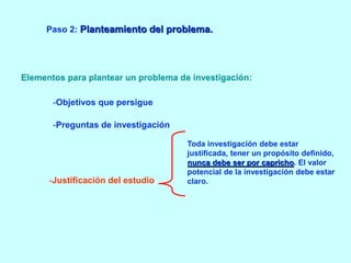 Paso 2: Planteamiento del problema. 
Elementos para plantear un problema de investigación: 
-Objetivos que persigue 
-Preguntas de investigación 
-Justificación del estudio. 
Toda investigación debe estar 
justificada, tener un propósito definido, 
nunca debe ser por capricho. El valor 
potencial de la investigación debe estar 
claro. 
 