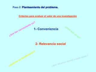 Paso 2: Planteamiento del problema. 
Criterios para evaluar el valor de una investigación: 
1- Conveniencia 
2- Relevancia social 
 
