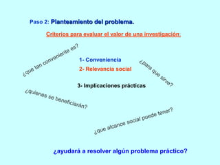 Paso 2: Planteamiento del problema. 
Criterios para evaluar el valor de una investigación: 
1- Conveniencia 
2- Relevancia social 
3- Implicaciones prácticas 
¿ayudará a resolver algún problema práctico? 
 
