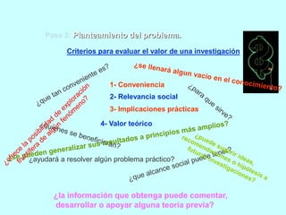 Paso 2: Planteamiento del problema. 
Criterios para evaluar el valor de una investigación: 
1- Conveniencia 
2- Relevancia social 
3- Implicaciones prácticas 
4- Valor teórico 
¿ayudará a resolver algún problema práctico? 
¿la información que obtenga puede comentar, 
desarrollar o apoyar alguna teoría previa? 
 