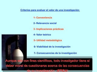 Criterios para evaluar el valor de una investigación: 
1- Conveniencia 
2- Relevancia social 
3- Implicaciones prácticas 
4- Valor teórico 
5- Utilidad metodológica 
6- Viabilidad de la investigación 
7- Consecuencias de la investigación 
Aunque sea con fines científicos, todo investigador tiene el 
deber moral de cuestionarse acerca de las consecuencias 
de su investigación. ¡ETICA! 
 
