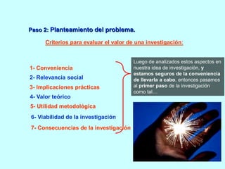 Paso 2: Planteamiento del problema. 
Criterios para evaluar el valor de una investigación: 
Luego de analizados estos aspectos en 
nuestra idea de investigación, y 
estamos seguros de la conveniencia 
de llevarla a cabo, entonces pasamos 
al primer paso de la investigación 
como tal… 
1- Conveniencia 
2- Relevancia social 
3- Implicaciones prácticas 
4- Valor teórico 
5- Utilidad metodológica 
6- Viabilidad de la investigación 
7- Consecuencias de la investigación 
 