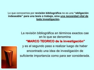 Lo que conocemos por revisión bibliográfica no es una “obligación 
indeseable” para una tesis o trabajo, sino una necesidad vital de 
toda investigación. 
La revisión bibliográfica en términos exactos cae 
en lo que se denomina 
“MARCO TEORICO de la investigación” 
y es el segundo paso a realizar luego de haber 
encontrado una idea de investigación de 
suficiente importancia como para ser considerada. 
 