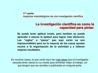 1era parte: 
Aspectos metodológicos de una investigación científica 
La investigación científica es como la 
capacidad para pintar. 
Se puede tener aptitud innata, pero tambien se puede 
aprender o educar la aptitud para lograr más eficiencia. 
Las “reglas” o “pasos” que aquí verán no son 
imprescindibles pero en la mayoría de los casos ayudan 
mucho a la organización de la actividad y a obtener 
mejores resultados. 
En muchos casos, lo que verán aquí son solo ideas que el investigador 
necesita tener claras en su mente para enfrentar mejor el trabajo, sin 
que tengan que ser escritas o publicadas en ninguna parte. 
 