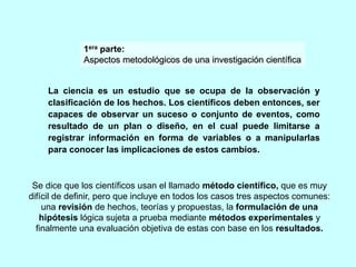 1era parte: 
Aspectos metodológicos de una investigación científica 
La ciencia es un estudio que se ocupa de la observación y 
clasificación de los hechos. Los científicos deben entonces, ser 
capaces de observar un suceso o conjunto de eventos, como 
resultado de un plan o diseño, en el cual puede limitarse a 
registrar información en forma de variables o a manipularlas 
para conocer las implicaciones de estos cambios. 
Se dice que los científicos usan el llamado método científico, que es muy 
difícil de definir, pero que incluye en todos los casos tres aspectos comunes: 
una revisión de hechos, teorías y propuestas, la formulación de una 
hipótesis lógica sujeta a prueba mediante métodos experimentales y 
finalmente una evaluación objetiva de estas con base en los resultados. 
 