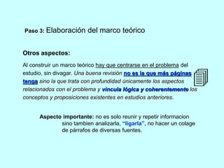 Paso 3: Elaboración del marco teórico 
Otros aspectos: 
Al construir un marco teórico hay que centrarse en el problema del 
estudio, sin divagar. Una buena revisión no es la que más páginas 
tenga sino la que trata con profundidad únicamente los aspectos 
relacionados con el problema y vincula lógica y coherentemente los 
conceptos y proposiciones existentes en estudios anteriores. 
Aspecto importante: no es solo reunir y repetir informacion 
sino tambien analizarla, “ligarla”, no hacer un colage 
de párrafos de diversas fuentes. 
 