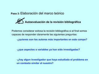 Paso 3: Elaboración del marco teórico 
Autoevaluación de la revisión bibliográfica 
Podemos considerar exitosa la revisión bibliográfica si al final somos 
capaces de responder claramente las siguientes preguntas: 
-¿quienes son los autores más importantes en este campo? 
-¿que aspectos o variables ya han sido investigadas? 
-¿hay algun investigador que haya estudiado el problema en 
un contexto similar al nuestro? 
 