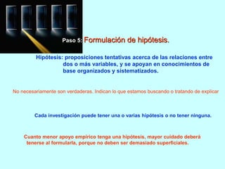 Paso 5: Formulación de hipótesis. 
Hipótesis: proposiciones tentativas acerca de las relaciones entre 
dos o más variables, y se apoyan en conocimientos de 
base organizados y sistematizados. 
- No necesariamente son verdaderas. Indican lo que estamos buscando o tratando de explicar. 
- Cada investigación puede tener una o varias hipótesis o no tener ninguna. 
- Cuanto menor apoyo empírico tenga una hipótesis, mayor cuidado deberá 
tenerse al formularla, porque no deben ser demasiado superficiales. 
 