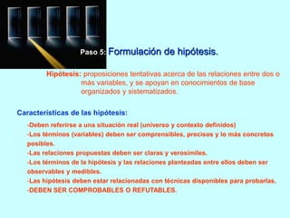 Paso 5: Formulación de hipótesis. 
Hipótesis: proposiciones tentativas acerca de las relaciones entre dos o 
más variables, y se apoyan en conocimientos de base 
organizados y sistematizados. 
Características de las hipótesis: 
-Deben referirse a una situación real (universo y contexto definidos) 
-Los términos (variables) deben ser comprensibles, precisos y lo más concretos 
posibles. 
-Las relaciones propuestas deben ser claras y verosímiles. 
-Los términos de la hipótesis y las relaciones planteadas entre ellos deben ser 
observables y medibles. 
-Las hipótesis deben estar relacionadas con técnicas disponibles para probarlas. 
-DEBEN SER COMPROBABLES O REFUTABLES. 
 