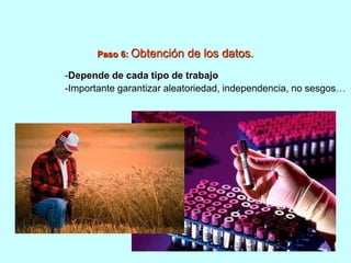 Paso 6: Obtención de los datos. 
-Depende de cada tipo de trabajo 
-Importante garantizar aleatoriedad, independencia, no sesgos… 
 