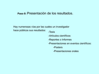 Paso 8: Presentación de los resultados. 
Hay numerosas vías por las cuales un investigador 
hace públicos sus resultados: 
-Tesis 
-Artículos científicos 
-Reportes o Informes 
-Presentaciones en eventos científicos: 
-Posters 
-Presentaciones orales 
 