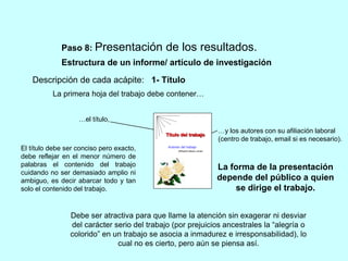 Paso 8: Presentación de los resultados. 
Estructura de un informe/ artículo de investigación 
1- Título 
Universidad de La Habana 
Facultad de biologia 
Título del trabajo 
del trabajo 
Autores del trabajo 
Afiliación labora, email 
- AÑO 2003 - 
Descripción de cada acápite: 
La primera hoja del trabajo debe contener… 
…el título, 
El título debe ser conciso pero exacto, 
debe reflejar en el menor número de 
palabras el contenido del trabajo 
cuidando no ser demasiado amplio ni 
ambiguo, es decir abarcar todo y tan 
solo el contenido del trabajo. 
…y los autores con su afiliación laboral 
(centro de trabajo, email si es necesario). 
La forma de la presentación 
depende del público a quien 
se dirige el trabajo. 
Debe ser atractiva para que llame la atención sin exagerar ni desviar 
del carácter serio del trabajo (por prejuicios ancestrales la “alegría o 
colorido” en un trabajo se asocia a inmadurez e irresponsabilidad), lo 
cual no es cierto, pero aún se piensa así. 
 