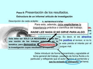 Paso 8: Presentación de los resultados. 
Estructura de un informe/ artículo de investigación 
Descripción de cada acápite: 
2- INTRODUCCIÓN: 
Para esto, además, debe explicitarse la 
importancia práctica o científica del trabajo. 
ES UNA DE LAS PARTES MÁS IMPORTANTES DEL 
TRABAJO, ya que será responsable de la primera 
impresión del lector, atacando directamente el 
subjetivismo de este. Es decir, si es atractiva 
sugestionará de forma positiva al revisor, si no lo 
es o aburre, hará que este pierda el interés por el 
resto del trabajo o lo juzgue mal. 
NADIE LEE NADA SI NO SIRVE PARA ALGO. 
Esta debe ser SOLO LA NECESARIA y debe dar 
una noción de los trabajos anteriores en la 
temática, para demostrar la importancia de 
la investigación cuyos resultados se exponen. 
Debe introducir de forma concentrada y agradable el 
tema general del trabajo, pasando de forma fluída a lo 
particular y reflejando que el autor domina el contenido y 
que ha revisado la bibliografía del tema. 
 