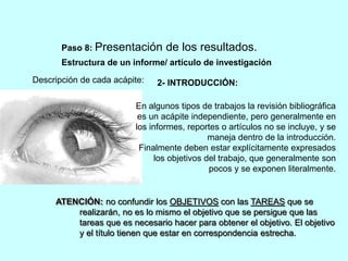 Paso 8: Presentación de los resultados. 
Estructura de un informe/ artículo de investigación 
Descripción de cada acápite: 
2- INTRODUCCIÓN: 
En algunos tipos de trabajos la revisión bibliográfica 
es un acápite independiente, pero generalmente en 
los informes, reportes o artículos no se incluye, y se 
maneja dentro de la introducción. 
Finalmente deben estar explícitamente expresados 
los objetivos del trabajo, que generalmente son 
pocos y se exponen literalmente. 
ATENCIÓN: no confundir los OBJETIVOS con las TAREAS que se 
realizarán, no es lo mismo el objetivo que se persigue que las 
tareas que es necesario hacer para obtener el objetivo. El objetivo 
y el título tienen que estar en correspondencia estrecha. 
 