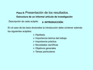 Paso 8: Presentación de los resultados. 
Estructura de un informe/ artículo de investigación 
Descripción de cada acápite: 
2- INTRODUCCIÓN: 
En el caso de las tesis doctorales la introducción debe contener además 
los siguientes acápites: 
 Hipótesis 
 Importancia teórica del trabajo 
 Importancia práctica 
 Novedades científicas 
 Objetivos generales 
 Tareas particulares 
 