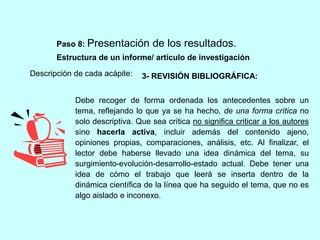 Paso 8: Presentación de los resultados. 
Estructura de un informe/ artículo de investigación 
Descripción de cada acápite: 
3- REVISIÓN BIBLIOGRÁFICA: 
Debe recoger de forma ordenada los antecedentes sobre un 
tema, reflejando lo que ya se ha hecho, de una forma crítica no 
solo descriptiva. Que sea crítica no significa criticar a los autores 
sino hacerla activa, incluir además del contenido ajeno, 
opiniones propias, comparaciones, análisis, etc. Al finalizar, el 
lector debe haberse llevado una idea dinámica del tema, su 
surgimiento-evolución-desarrollo-estado actual. Debe tener una 
idea de cómo el trabajo que leerá se inserta dentro de la 
dinámica científica de la línea que ha seguido el tema, que no es 
algo aislado e inconexo. 
 