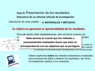 Paso 8: Presentación de los resultados. 
Estructura de un informe/ artículo de investigación 
Descripción de cada acápite: 
4- MATERIALES Y MÉTODOS: 
Su objetivo es garantizar la reproductibilidad de los resultados. 
Para ello deben darle detalladamente, pero de forma concisa, las 
características Debe tenerse del lugar en donde cuenta se trabajó, que los las métodos condiciones o 
generales 
del trabajo, los métodos empleados y su tamaño muestral. 
procesamientos empleados tienen que estar en 
Si se emplea algún método novedoso o un índice poco usado es 
correspondencia con los objetivos que se persiguen. 
necesario explicarlo en él aunque no sea de invención propia, porque 
no siempre los lectores están familiarizados con lo más actual. 
Deben explicarse todos los métodos estadísticos empleados 
para procesar los datos y obtener los resultados, así como 
los programas usados y sus versiones. 
 