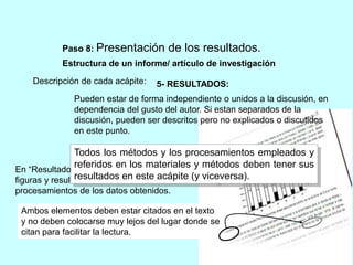 Paso 8: Presentación de los resultados. 
Estructura de un informe/ artículo de investigación 
Descripción de cada acápite: 
5- RESULTADOS: 
Pueden estar de forma independiente o unidos a la discusión, en 
dependencia del gusto del autor. Si estan separados de la 
discusión, pueden ser descritos pero no explicados o discutidos 
en este punto. 
Todos los métodos y los procesamientos empleados y 
referidos en los materiales y métodos deben tener sus 
resultados en este acápite (y viceversa). 
En “Resultados” se presentan las tablas, 
figuras y resultados de los 
procesamientos de los datos obtenidos. 
Ambos elementos deben estar citados en el texto 
y no deben colocarse muy lejos del lugar donde se 
citan para facilitar la lectura. 
 