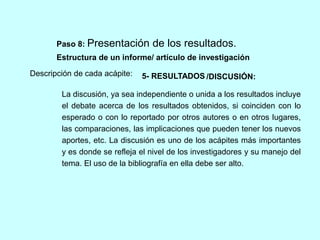 Paso 8: Presentación de los resultados. 
Estructura de un informe/ artículo de investigación 
Descripción de cada acápite: 
5- RESULTADOS /DISCUSIÓN: 
La discusión, ya sea independiente o unida a los resultados incluye 
el debate acerca de los resultados obtenidos, si coinciden con lo 
esperado o con lo reportado por otros autores o en otros lugares, 
las comparaciones, las implicaciones que pueden tener los nuevos 
aportes, etc. La discusión es uno de los acápites más importantes 
y es donde se refleja el nivel de los investigadores y su manejo del 
tema. El uso de la bibliografía en ella debe ser alto. 
 