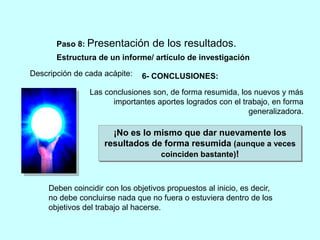 Paso 8: Presentación de los resultados. 
Estructura de un informe/ artículo de investigación 
Descripción de cada acápite: 
6- CONCLUSIONES: 
Las conclusiones son, de forma resumida, los nuevos y más 
importantes aportes logrados con el trabajo, en forma 
generalizadora. 
¡No es lo mismo que dar nuevamente los 
resultados de forma resumida (aunque a veces 
coinciden bastante)! 
Deben coincidir con los objetivos propuestos al inicio, es decir, 
no debe concluirse nada que no fuera o estuviera dentro de los 
objetivos del trabajo al hacerse. 
 