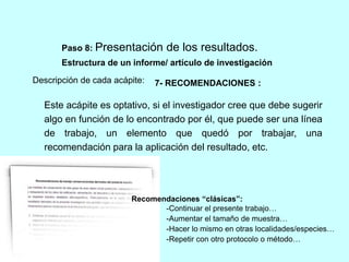 Paso 8: Presentación de los resultados. 
Estructura de un informe/ artículo de investigación 
Descripción de cada acápite: 
7- RECOMENDACIONES : 
Este acápite es optativo, si el investigador cree que debe sugerir 
algo en función de lo encontrado por él, que puede ser una línea 
de trabajo, un elemento que quedó por trabajar, una 
recomendación para la aplicación del resultado, etc. 
Recomendaciones “clásicas”: 
-Continuar el presente trabajo… 
-Aumentar el tamaño de muestra… 
-Hacer lo mismo en otras localidades/especies… 
-Repetir con otro protocolo o método… 
 