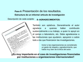 Paso 8: Presentación de los resultados. 
Estructura de un informe/ artículo de investigación 
Descripción de cada acápite: 
8- AGRADECIMIENTOS: 
También son optativos. Generalmente el autor 
agradece a quienes hallan contribuido 
sustancialmente a su trabajo, a quien lo apoyó en 
el campo o laboratorio, etc. Debe agradecerse a 
las instituciones que ayudaron, apoyaron o sobre 
todo a las que financiaron las investigaciones. 
Incluir a las organizaciones es considerado 
un gesto de respeto y agradecimiento, que 
habla muy bien de la ética del autor. 
¡¡Es muy importante en el caso de investigaciones financiadas 
por instituciones u organizaciones internacionales!! 
 
