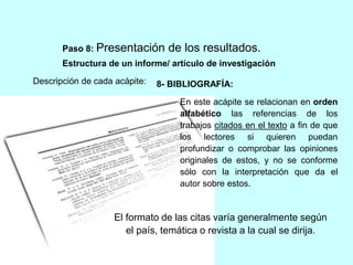 Paso 8: Presentación de los resultados. 
Estructura de un informe/ artículo de investigación 
Descripción de cada acápite: 
8- BIBLIOGRAFÍA: 
En este acápite se relacionan en orden 
alfabético las referencias de los 
trabajos citados en el texto a fin de que 
los lectores si quieren puedan 
profundizar o comprobar las opiniones 
originales de estos, y no se conforme 
sólo con la interpretación que da el 
autor sobre estos. 
El formato de las citas varía generalmente según 
el país, temática o revista a la cual se dirija. 
 