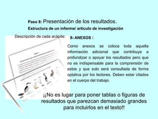 Paso 8: Presentación de los resultados. 
Estructura de un informe/ artículo de investigación 
Descripción de cada acápite: 
9- ANEXOS : 
Como anexos se coloca toda aquella 
información adicional que contribuye a 
profundizar o apoyar los resultados pero que 
no es indispensable para la comprensión de 
estos y que solo será consultada de forma 
optativa por los lectores. Deben estar citados 
en el cuerpo del trabajo. 
¡¡No es lugar para poner tablas o figuras de 
resultados que parezcan demasiado grandes 
para incluirlos en el texto!! 
 